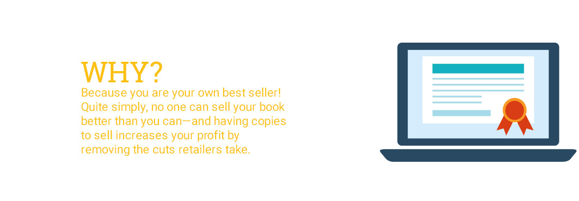 Why? Because you are your own best seller! Quite simply, no one can sell your book better than you can—and having copies to sell increases your profit by removing the cuts retailers take.